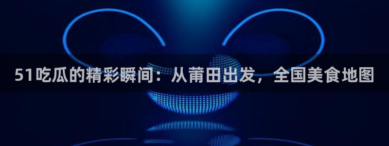 51吃瓜的精彩瞬间：从莆田出发，全国美食地图